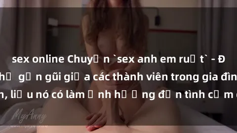 sex online Chuyện `sex anh em ruột` - Đề cập đến quan hệ gần gũi giữa các thành viên trong gia đình, liệu nó có làm ảnh hưởng đến tình cảm gia đình hay không?