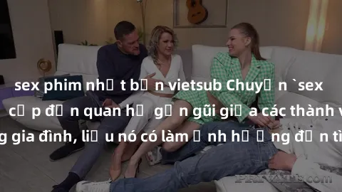 sex phim nhật bản vietsub Chuyện `sex anh em ruột` - Đề cập đến quan hệ gần gũi giữa các thành viên trong gia đình, liệu nó có làm ảnh hưởng đến tình cảm gia đình hay không?