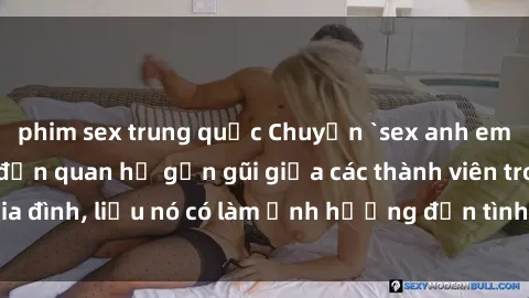 phim sex trung quốc Chuyện `sex anh em ruột` - Đề cập đến quan hệ gần gũi giữa các thành viên trong gia đình, liệu nó có làm ảnh hưởng đến tình cảm gia đình hay không?