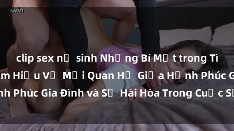 clip sex nữ sinh Những Bí Mật trong Tình Dục Gia Đình: Tìm Hiểu Về Mối Quan Hệ Giữa Hạnh Phúc Gia Đình và Sự Hài Hòa Trong Cuộc Sống Tình Dục