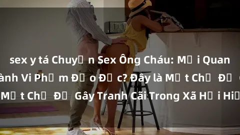 sex y tá Chuyện Sex Ông Cháu: Mối Quan Hệ Gia Đình Hay Hành Vi Phạm Đạo Đức? Đây là Một Chủ Đề Gây Tranh Cãi Trong Xã Hội Hiện Nay.