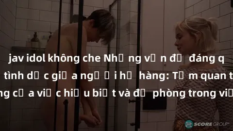 jav idol không che Những vấn đề đáng quan tâm về quan hệ tình dục giữa người họ hàng: Tầm quan trọng của việc hiểu biết và đề phòng trong việc tiếp xúc trong gia đình.