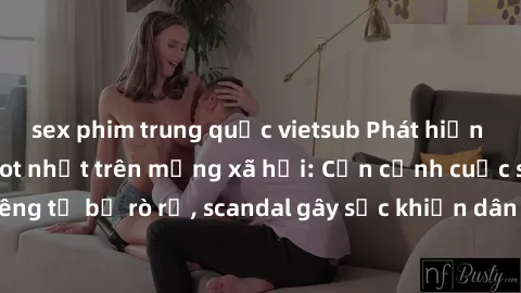 sex phim trung quốc vietsub Phát hiện clip sex quay lén hot nhất trên mạng xã hội: Cận cảnh cuộc sống riêng tư bị rò rỉ, scandal gây sốc khiến dân mạng không khỏi bàng hoàng