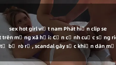 sex hot girl việt nam Phát hiện clip sex quay lén hot nhất trên mạng xã hội: Cận cảnh cuộc sống riêng tư bị rò rỉ, scandal gây sốc khiến dân mạng không khỏi bàng hoàng