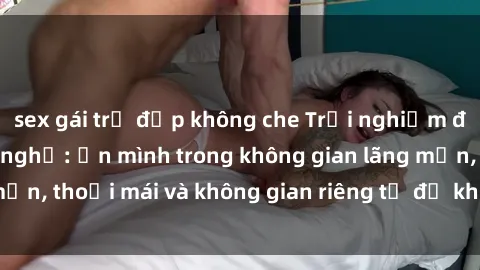 sex gái trẻ đẹp không che Trải nghiệm độc đáo tại sex nhà nghỉ: ẩn mình trong không gian lãng mạn, thoải mái và không gian riêng tư để khuấy động tình ái.
