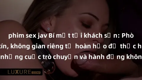 phim sex jav Bí mật tại khách sạn: Phòng quay lén khép kín, không gian riêng tư hoàn hảo để thực hiện những cuộc trò chuyện và hành động không bị người khác phát hiện.