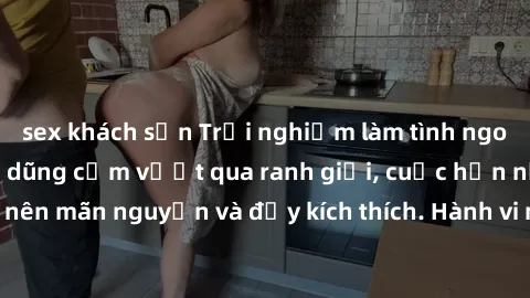 sex khách sạn Trải nghiệm làm tình ngoài đường: Khi lòng dũng cảm vượt qua ranh giới, cuộc hẹn nơi công cộng trở nên mãn nguyện và đầy kích thích. Hành vi nguy hiểm, nhưng cũng tạo nên cảm giác mới mẻ