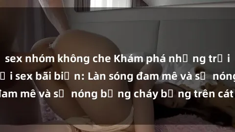 sex nhóm không che Khám phá những trải nghiệm độc đáo tại sex bãi biển: Làn sóng đam mê và sự nóng bỏng cháy bỏng trên cát trắng