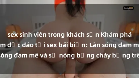 sex sinh viên trong khách sạn Khám phá những trải nghiệm độc đáo tại sex bãi biển: Làn sóng đam mê và sự nóng bỏng cháy bỏng trên cát trắng