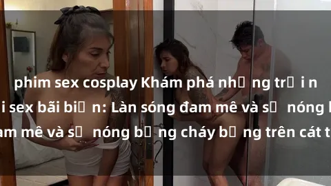 phim sex cosplay Khám phá những trải nghiệm độc đáo tại sex bãi biển: Làn sóng đam mê và sự nóng bỏng cháy bỏng trên cát trắng