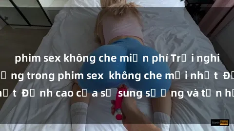 phim sex không che miễn phí Trải nghiệm cực kỳ nóng bỏng trong phim sex  không che mới nhất  Đỉnh cao của sự sung sướng và tận hưởng chân thật