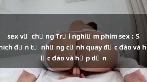 sex vợ chồng Trải nghiệm phim sex : Sự kích thích đến từ những cảnh quay độc đáo và hấp dẫn