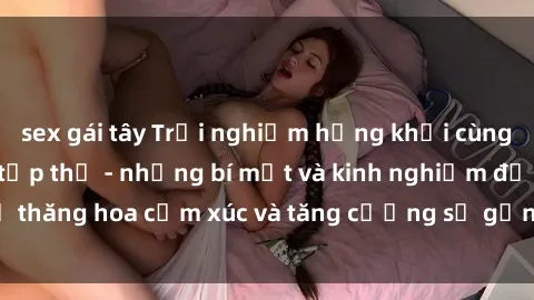 sex gái tây Trải nghiệm hứng khởi cùng với việc làm tình tập thể - những bí mật và kinh nghiệm để thăng hoa cảm xúc và tăng cường sự gắn kết trong mối quan hệ