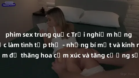 phim sex trung quốc Trải nghiệm hứng khởi cùng với việc làm tình tập thể - những bí mật và kinh nghiệm để thăng hoa cảm xúc và tăng cường sự gắn kết trong mối quan hệ