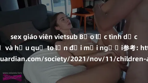sex giáo viên vietsub Bạo lực tình dục trong nhóm: nguy cơ và hậu quả to lớn đối mọi người参考: https://www.theguardian.com/society/2021/nov/11/children-as-young-as-four-are-being-sexually-abused-by-gro