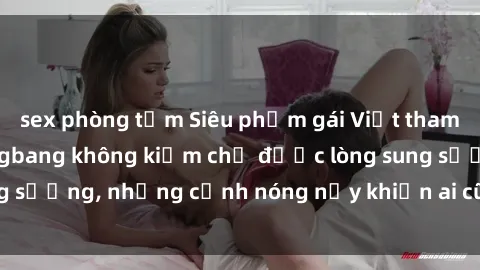 sex phòng tắm Siêu phẩm gái Việt tham gia trong buổi gangbang không kiềm chế được lòng sung sướng, những cảnh nóng nảy khiến ai cũng phải mãn nhãn