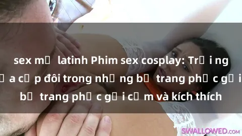 sex mỹ latinh Phim sex cosplay: Trải nghiệm tuyệt vời của cặp đôi trong những bộ trang phục gợi cảm và kích thích