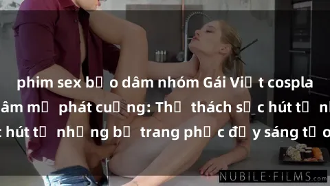 phim sex bạo dâm nhóm Gái Việt cosplay sexy khiến fan hâm mộ phát cuồng: Thử thách sức hút từ những bộ trang phục đầy sáng tạo và quyến rũ!