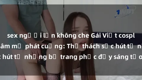 sex người lớn không che Gái Việt cosplay sexy khiến fan hâm mộ phát cuồng: Thử thách sức hút từ những bộ trang phục đầy sáng tạo và quyến rũ!