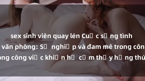 sex sinh viên quay lén Cuộc sống tình dục của nhân viên văn phòng: Sự nghiệp và đam mê trong công việc khiến họ cảm thấy hứng thú với tình dục?