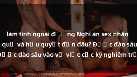 làm tình ngoài đường Nghi án sex nhân viên nhà hàng: Hậu quả và hậu quyết đến đâu? Được đào sâu vào vụ việc cực kỳ nghiêm trọng này.