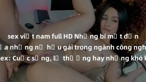 sex việt nam full HD Những bí mật đằng sau cuộc sống của những nữ hầu gái trong ngành công nghiệp sex: Cuộc sống, lẽ thường hay những khó khăn mà họ phải đối mặt.