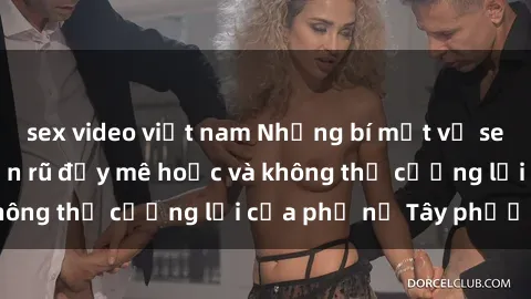sex video việt nam Những bí mật về sex gái Tây: Sự quyến rũ đầy mê hoặc và không thể cưỡng lại của phụ nữ Tây phương