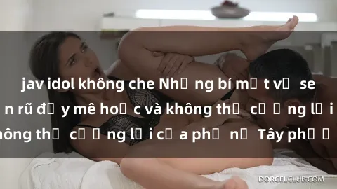 jav idol không che Những bí mật về sex gái Tây: Sự quyến rũ đầy mê hoặc và không thể cưỡng lại của phụ nữ Tây phương