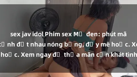 sex jav idol Phim sex Mỹ đen: phút mãnh liệt với những cảnh địt nhau nóng bỏng, đầy mê hoặc. Xem ngay để thỏa mãn cơn khát tình dục của bạn!