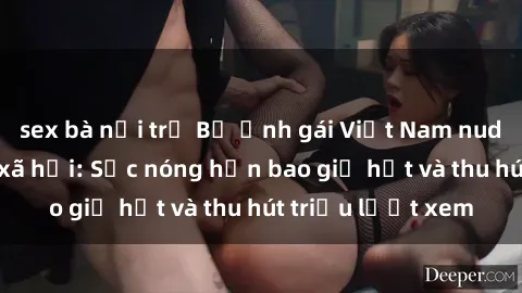 sex bà nội trợ Bộ ảnh gái Việt Nam nude gây sốt mạng xã hội: Sắc nóng hơn bao giờ hết và thu hút triệu lượt xem
