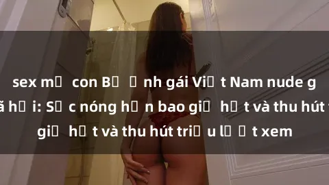 sex mẹ con Bộ ảnh gái Việt Nam nude gây sốt mạng xã hội: Sắc nóng hơn bao giờ hết và thu hút triệu lượt xem