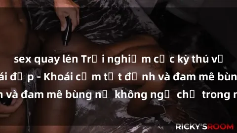 sex quay lén Trải nghiệm cực kỳ thú vị khi làm tình với gái đẹp - Khoái cảm tột đỉnh và đam mê bùng nổ không ngờ chỉ trong một đêm!