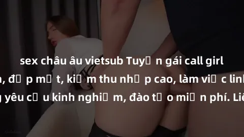 sex châu âu vietsub Tuyển gái call girl Việt Nam gợi cảm, đẹp mắt, kiếm thu nhập cao, làm việc linh hoạt, không yêu cầu kinh nghiệm, đào tạo miễn phí. Liên hệ ngay để biết thêm chi tiết!