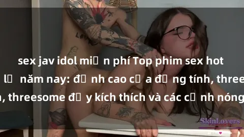 sex jav idol miễn phí Top phim sex hot nhất không thể bỏ lỡ năm nay: đỉnh cao của đồng tính, threesome đầy kích thích và các cảnh nóng đang gây sốt!