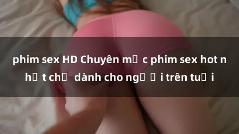 phim sex HD Chuyên mục phim sex hot nhất chỉ dành cho người trên tuổi
