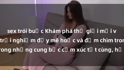 sex trói buộc Khám phá thế giới mới với sex người lớn: trải nghiệm đầy mê hoặc và đắm chìm trong những cung bậc cảm xúc tột cùng, hứng khởi và cuốn hút.