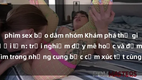 phim sex bạo dâm nhóm Khám phá thế giới mới với sex người lớn: trải nghiệm đầy mê hoặc và đắm chìm trong những cung bậc cảm xúc tột cùng, hứng khởi và cuốn hút.