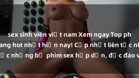 sex sinh viên việt nam Xem ngay Top phim sex mới nhất đang hot nhất hiện nay! Cập nhật liên tục những bộ phim sex hấp dẫn, độc đáo và đầy kích thích.