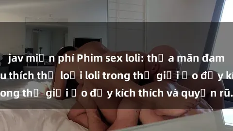 jav miễn phí Phim sex loli: thỏa mãn đam mê của người yêu thích thể loại loli trong thế giới ảo đầy kích thích và quyến rũ.