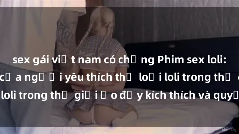 sex gái việt nam có chồng Phim sex loli: thỏa mãn đam mê của người yêu thích thể loại loli trong thế giới ảo đầy kích thích và quyến rũ.