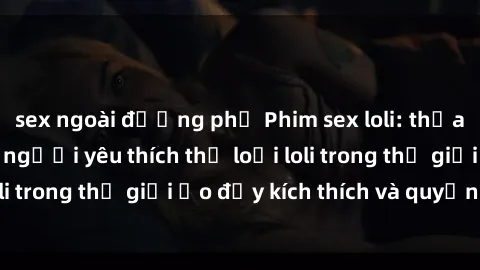 sex ngoài đường phố Phim sex loli: thỏa mãn đam mê của người yêu thích thể loại loli trong thế giới ảo đầy kích thích và quyến rũ.