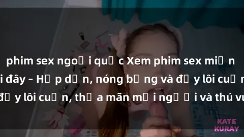 phim sex ngoại quốc Xem phim sex miễn phí online ngay tại đây – Hấp dẫn, nóng bỏng và đầy lôi cuốn, thỏa mãn mọi người và thú vui của bạn!