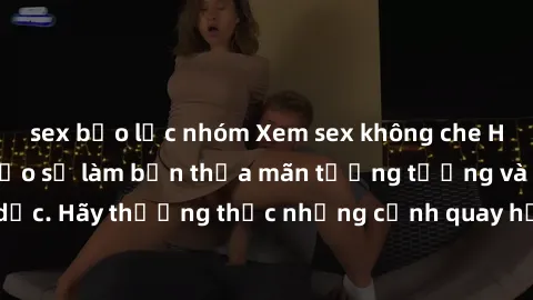 sex bạo lực nhóm Xem sex không che HD miễn phí đảm bảo sẽ làm bạn thỏa mãn tưởng tượng và nhu cầu tình dục. Hãy thưởng thức những cảnh quay hấp dẫn và mãnh liệt ngay bây giờ!