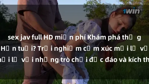 sex jav full HD miễn phí Khám phá thế giới sex trực tuyến: Hơn tuổi? Trải nghiệm cảm xúc mới lạ với những trò chơi độc đáo và kích thích người lớn