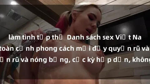 làm tình tập thể Danh sách sex Việt Nam không che - Ảnh toàn cảnh phong cách mới đầy quyến rũ và nóng bỏng, cực kỳ hấp dẫn, không thể bỏ qua!