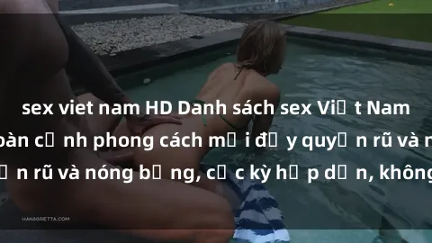 sex viet nam HD Danh sách sex Việt Nam không che - Ảnh toàn cảnh phong cách mới đầy quyến rũ và nóng bỏng, cực kỳ hấp dẫn, không thể bỏ qua!