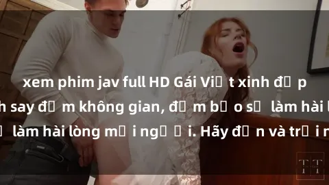 xem phim jav full HD Gái Việt xinh đẹp, nồng nàn làm tình say đắm không gian, đảm bảo sẽ làm hài lòng mọi người. Hãy đến và trải nghiệm ngay!