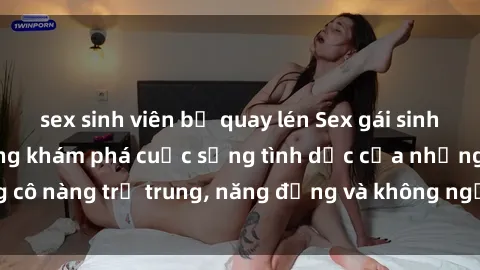 sex sinh viên bị quay lén Sex gái sinh viên hot nhất: Cùng khám phá cuộc sống tình dục của những cô nàng trẻ trung, năng động và không ngần ngại thử nghiệm!