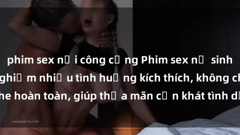 phim sex nơi công cộng Phim sex nữ sinh mới nhất: Trải nghiệm nhiều tình huống kích thích, không che hoàn toàn, giúp thỏa mãn cơn khát tình dục của các bạn trẻ