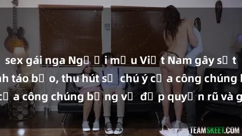 sex gái nga Người mẫu Việt Nam gây sốt với loạt shoot ảnh táo bạo, thu hút sự chú ý của công chúng bằng vẻ đẹp quyến rũ và gợi cảm.